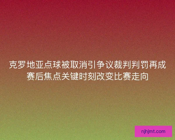 克罗地亚点球被取消引争议裁判判罚再成赛后焦点关键时刻改变比赛走向