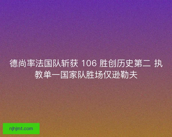 德尚率法国队斩获 106 胜创历史第二 执教单一国家队胜场仅逊勒夫