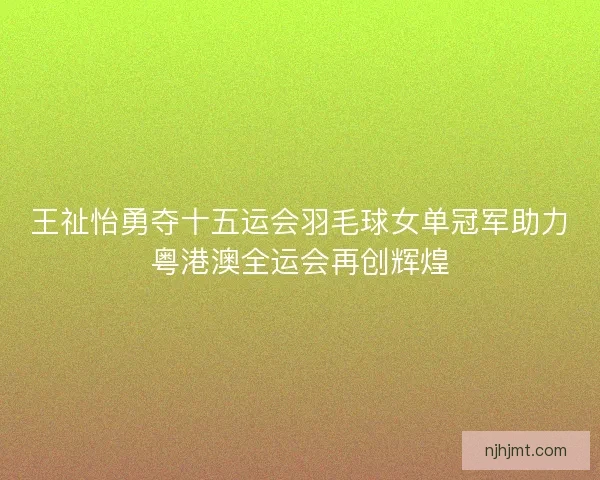 王祉怡勇夺十五运会羽毛球女单冠军助力粤港澳全运会再创辉煌