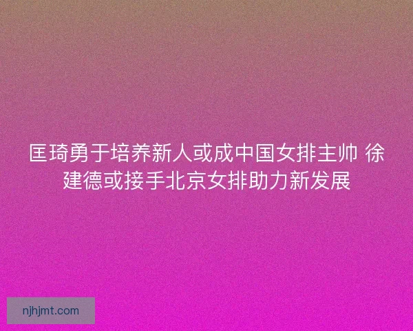 匡琦勇于培养新人或成中国女排主帅 徐建德或接手北京女排助力新发展